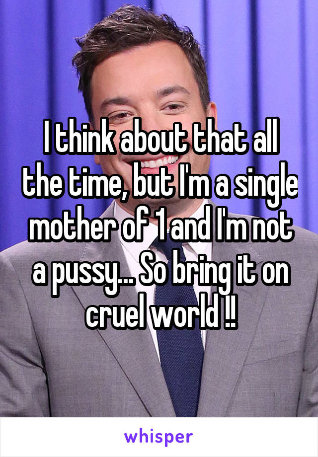 I think about that all the time, but I'm a single mother of 1 and I'm not a pussy... So bring it on cruel world !!