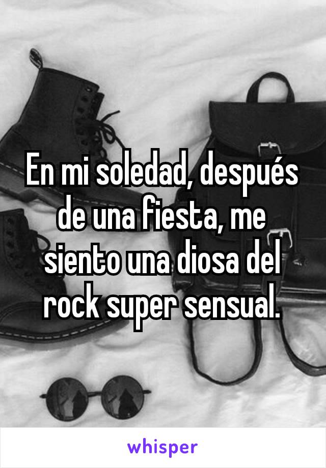 En mi soledad, después de una fiesta, me siento una diosa del rock super sensual.