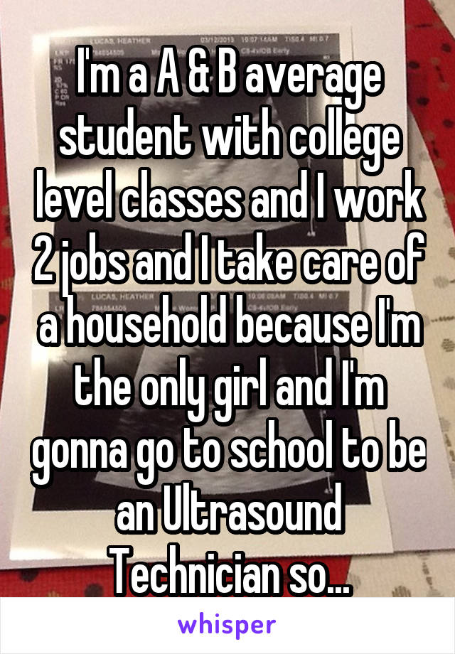 I'm a A & B average student with college level classes and I work 2 jobs and I take care of a household because I'm the only girl and I'm gonna go to school to be an Ultrasound Technician so...