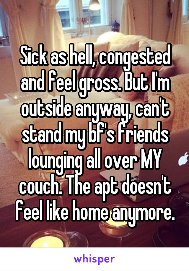 Sick as hell, congested and feel gross. But I'm outside anyway, can't stand my bf's friends lounging all over MY couch. The apt doesn't feel like home anymore.