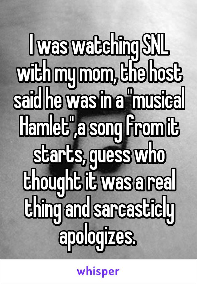 I was watching SNL with my mom, the host said he was in a "musical Hamlet",a song from it starts, guess who thought it was a real thing and sarcasticly apologizes. 