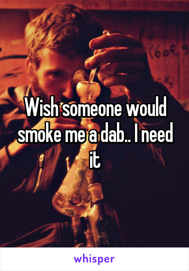 Wish someone would smoke me a dab.. I need it