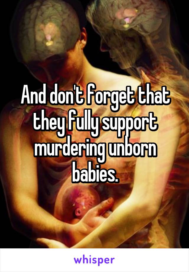 And don't forget that they fully support murdering unborn babies.