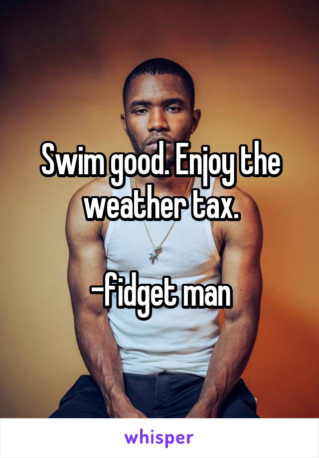 Swim good. Enjoy the weather tax.

-fidget man