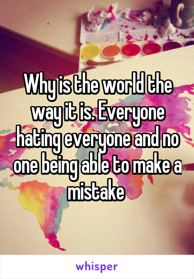 Why is the world the way it is. Everyone hating everyone and no one being able to make a mistake 