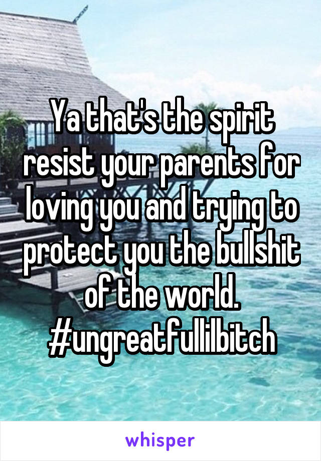 Ya that's the spirit resist your parents for loving you and trying to protect you the bullshit of the world. #ungreatfullilbitch