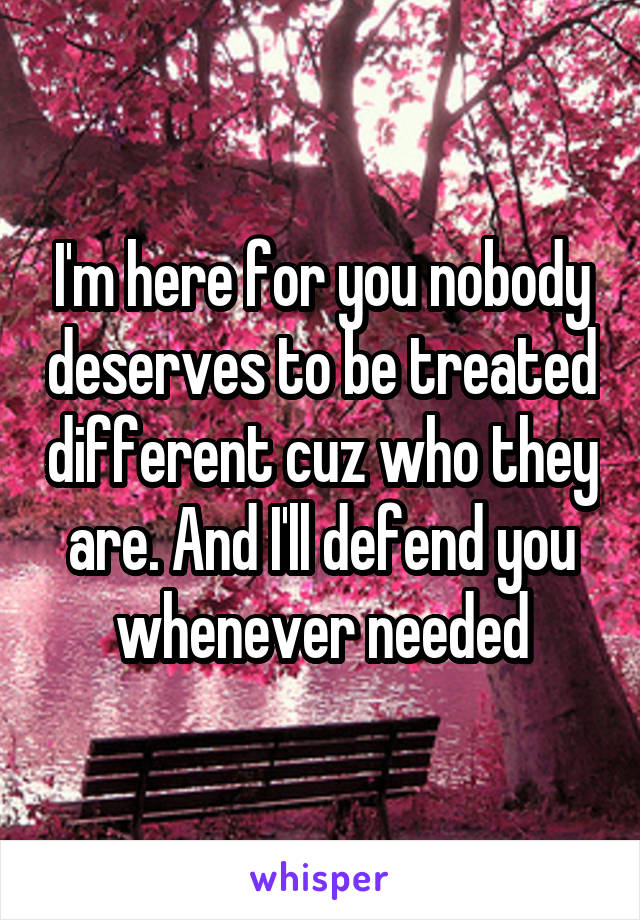 I'm here for you nobody deserves to be treated different cuz who they are. And I'll defend you whenever needed