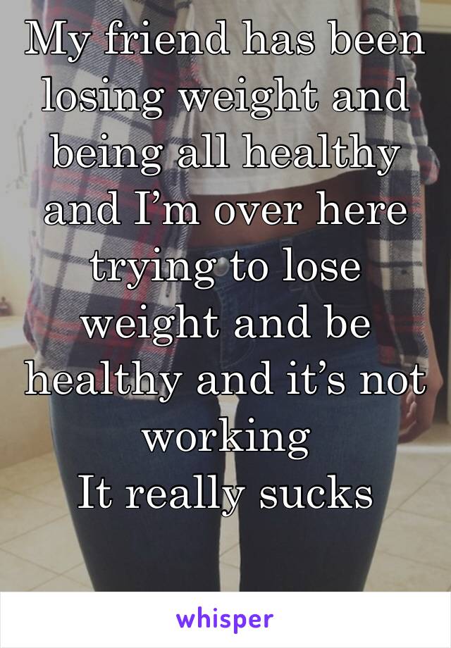 My friend has been losing weight and being all healthy and I’m over here trying to lose weight and be healthy and it’s not working
It really sucks