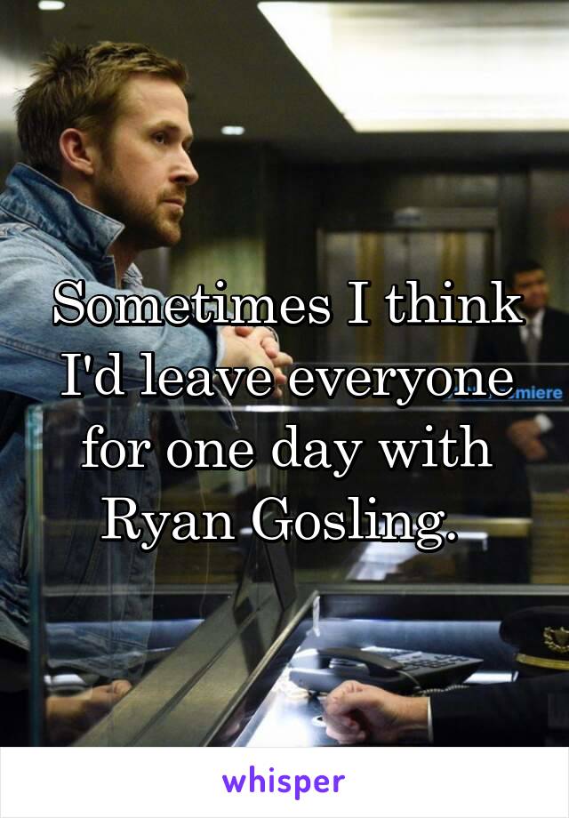 Sometimes I think I'd leave everyone for one day with Ryan Gosling. 