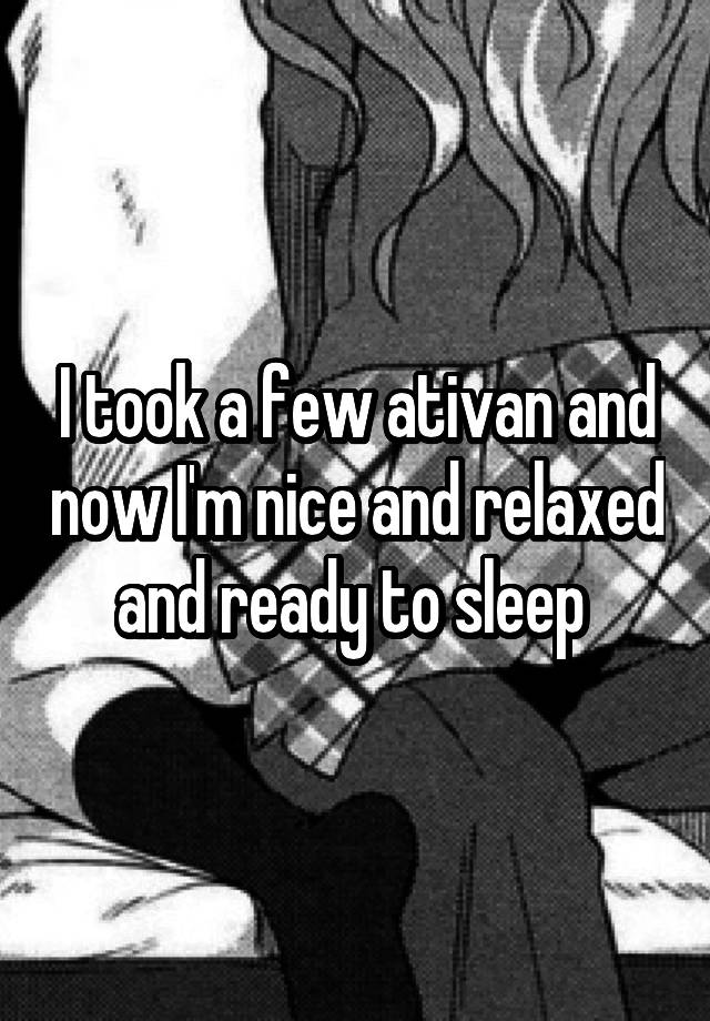 I took a few ativan and now I'm nice and relaxed and ready to sleep 