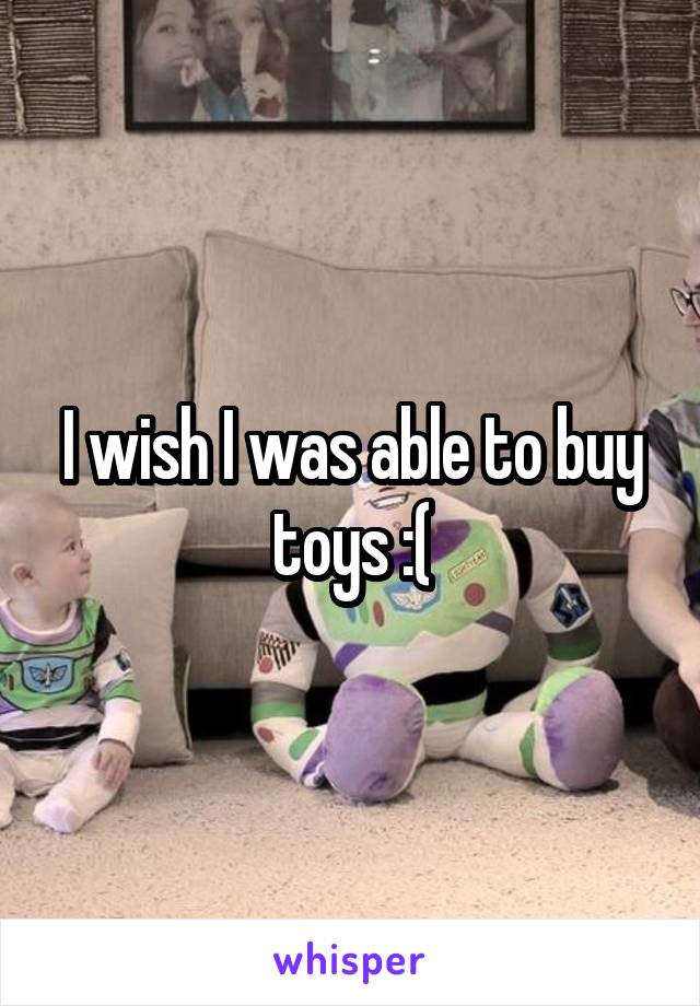 I wish I was able to buy toys :(