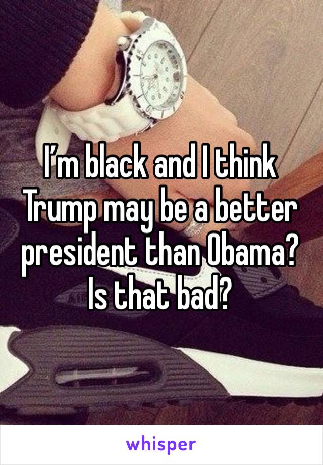 I’m black and I think Trump may be a better president than Obama? Is that bad?