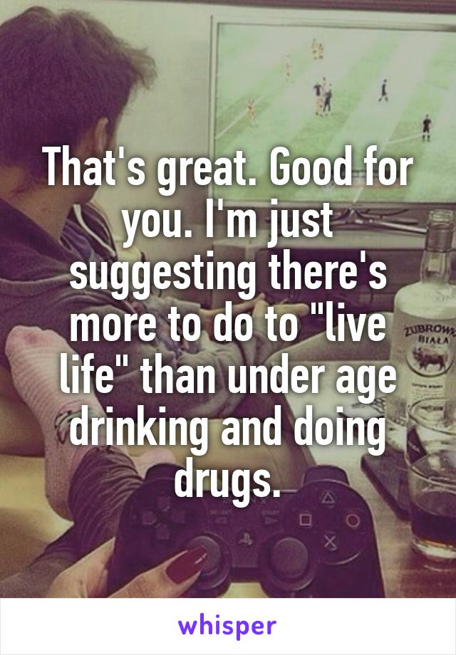 That's great. Good for you. I'm just suggesting there's more to do to "live life" than under age drinking and doing drugs.