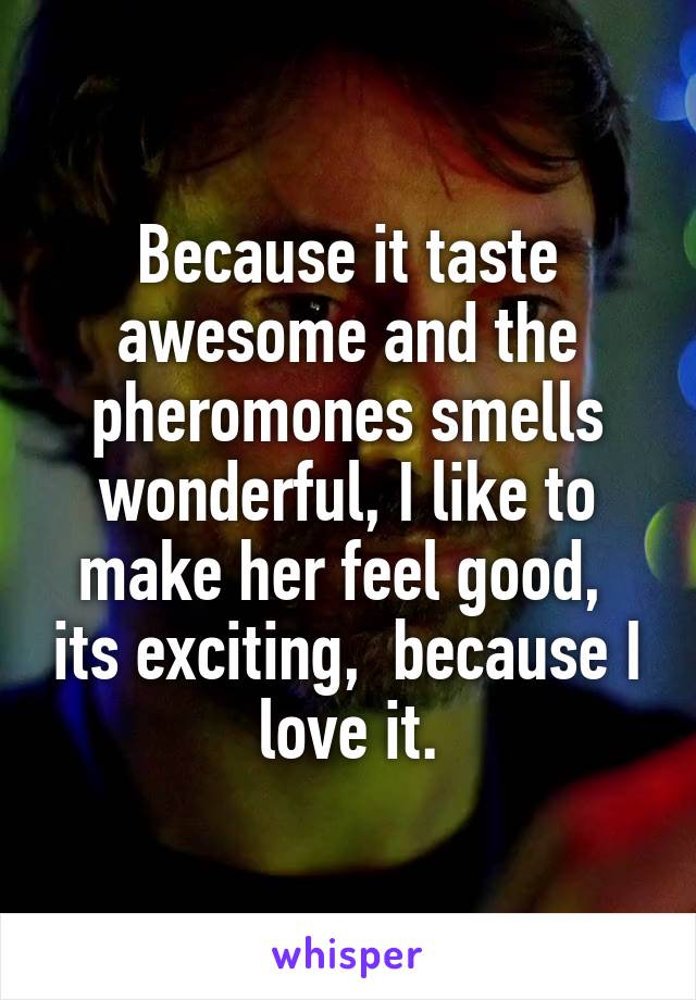 Because it taste awesome and the pheromones smells wonderful, I like to make her feel good,  its exciting,  because I love it.