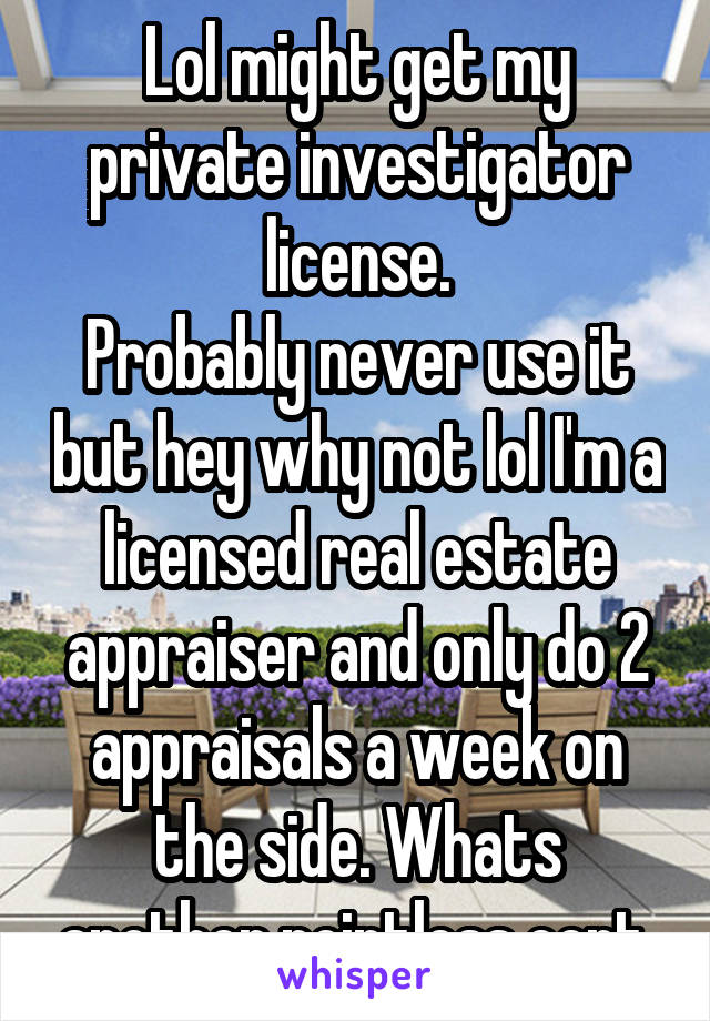 Lol might get my private investigator license.
Probably never use it but hey why not lol I'm a licensed real estate appraiser and only do 2 appraisals a week on the side. Whats another pointless cert.