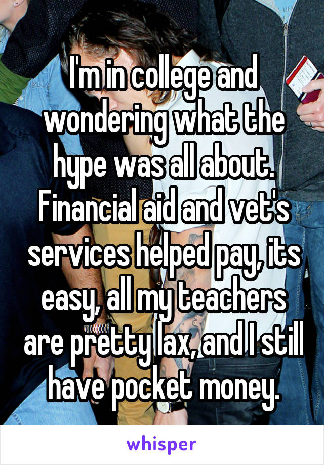 I'm in college and wondering what the hype was all about. Financial aid and vet's services helped pay, its easy, all my teachers are pretty lax, and I still have pocket money.