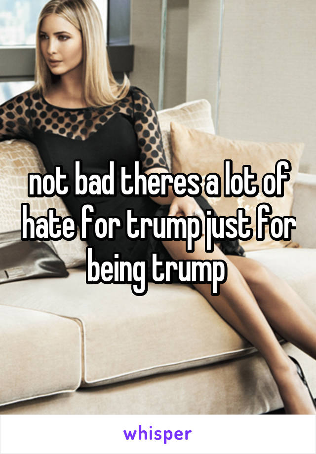 not bad theres a lot of hate for trump just for being trump 