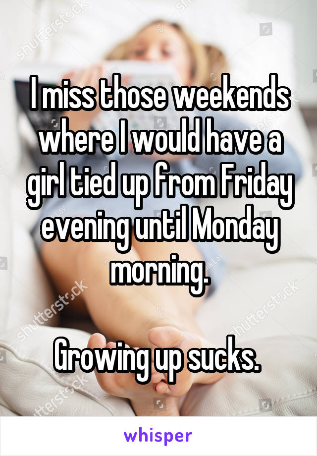 I miss those weekends where I would have a girl tied up from Friday evening until Monday morning.

Growing up sucks. 