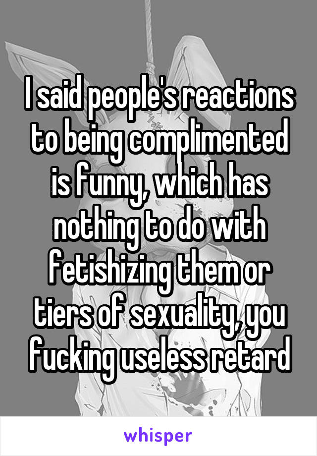 I said people's reactions to being complimented is funny, which has nothing to do with fetishizing them or tiers of sexuality, you fucking useless retard