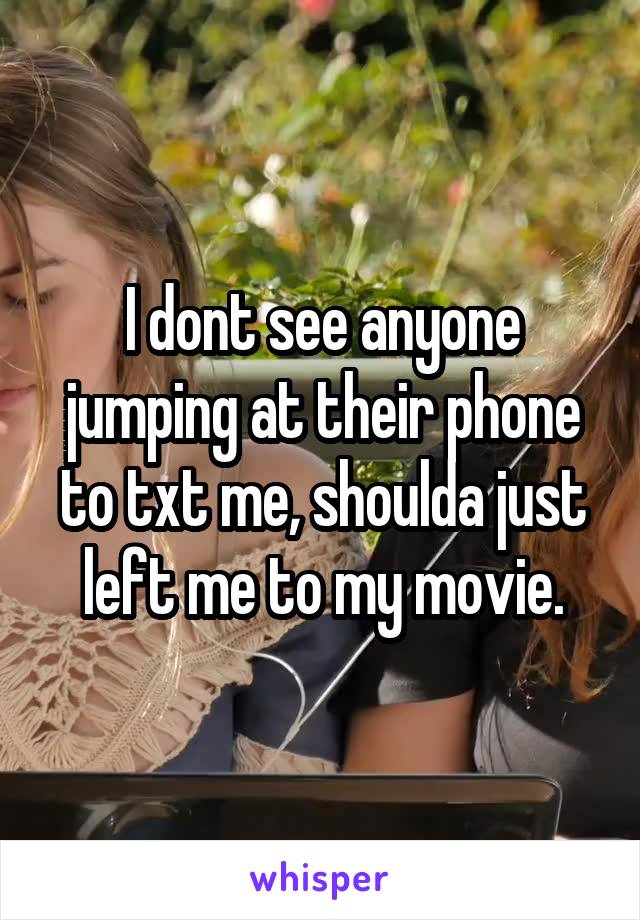 I dont see anyone jumping at their phone to txt me, shoulda just left me to my movie.