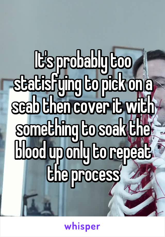 It's probably too statisfying to pick on a scab then cover it with something to soak the blood up only to repeat the process