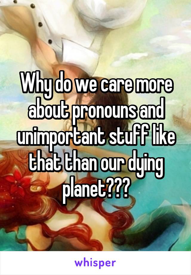 Why do we care more about pronouns and unimportant stuff like that than our dying planet???