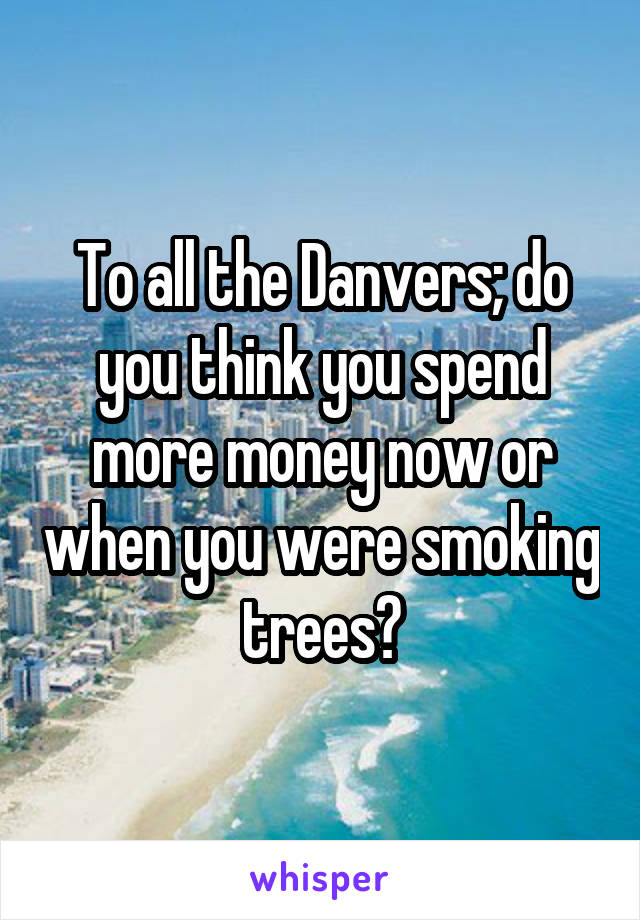 To all the Danvers; do you think you spend more money now or when you were smoking trees?