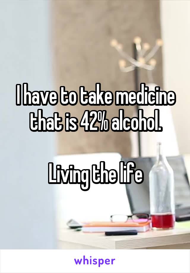 I have to take medicine that is 42% alcohol.

Living the life