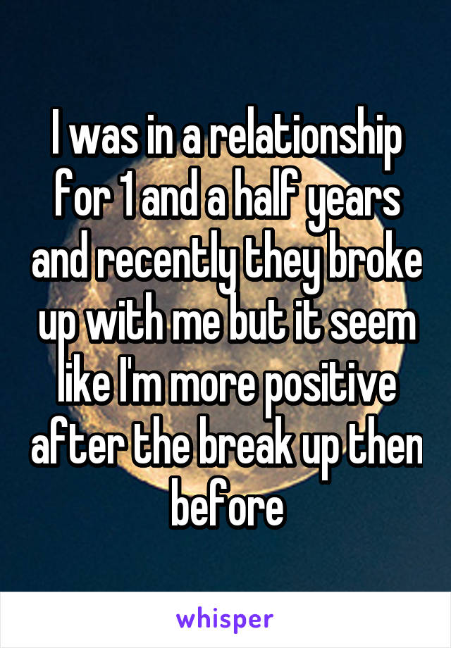 I was in a relationship for 1 and a half years and recently they broke up with me but it seem like I'm more positive after the break up then before