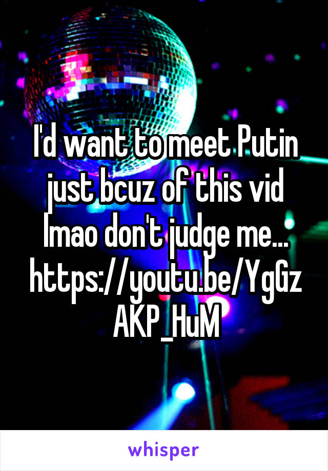 I'd want to meet Putin just bcuz of this vid lmao don't judge me...
https://youtu.be/YgGzAKP_HuM