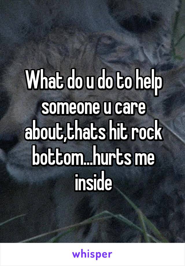 What do u do to help someone u care about,thats hit rock bottom...hurts me inside