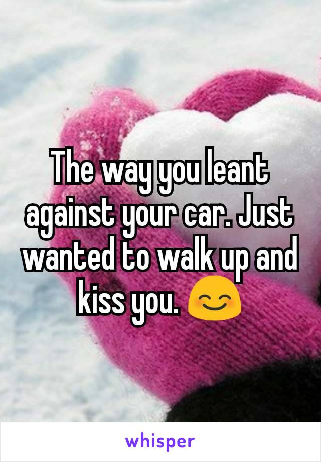 The way you leant against your car. Just wanted to walk up and kiss you. 😊