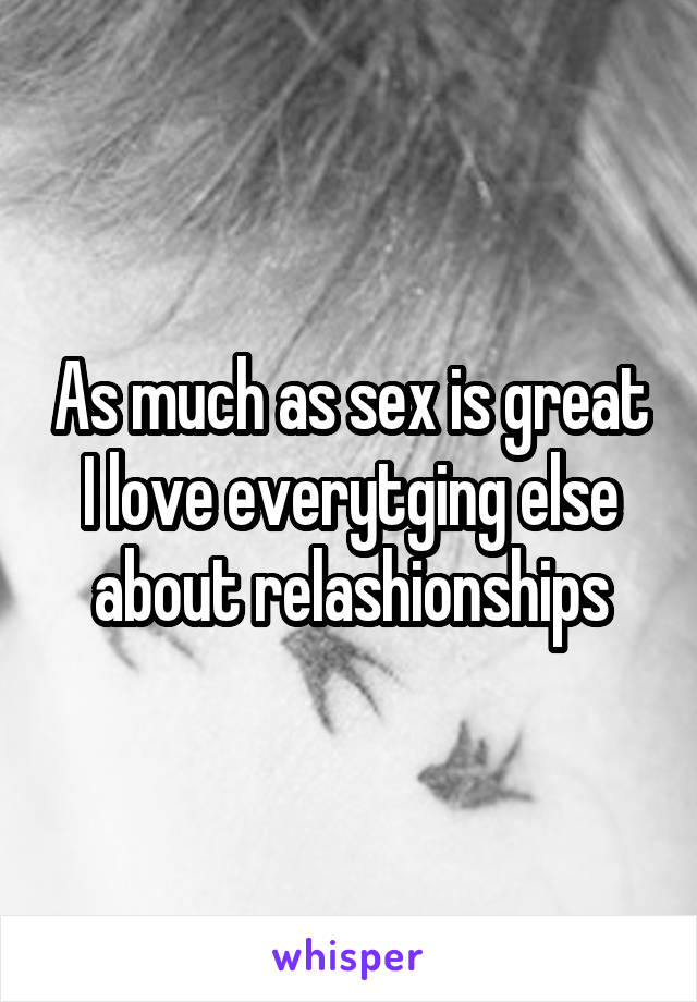 As much as sex is great I love everytging else about relashionships