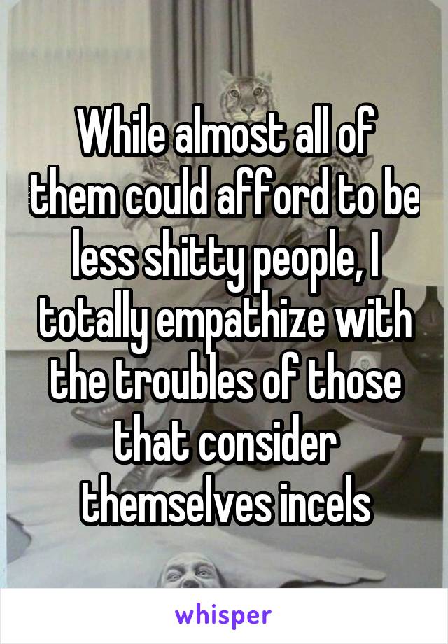 While almost all of them could afford to be less shitty people, I totally empathize with the troubles of those that consider themselves incels