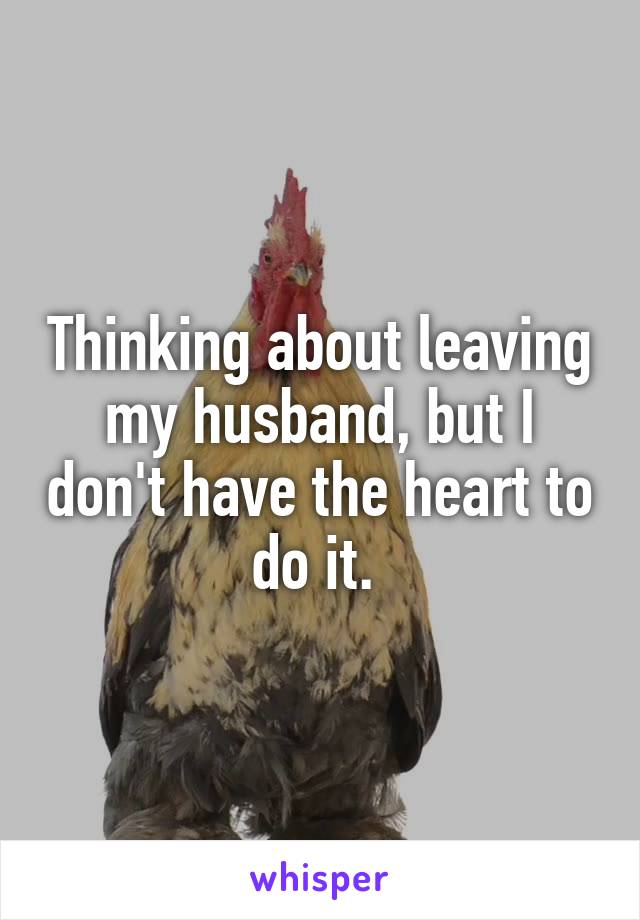 Thinking about leaving my husband, but I don't have the heart to do it. 