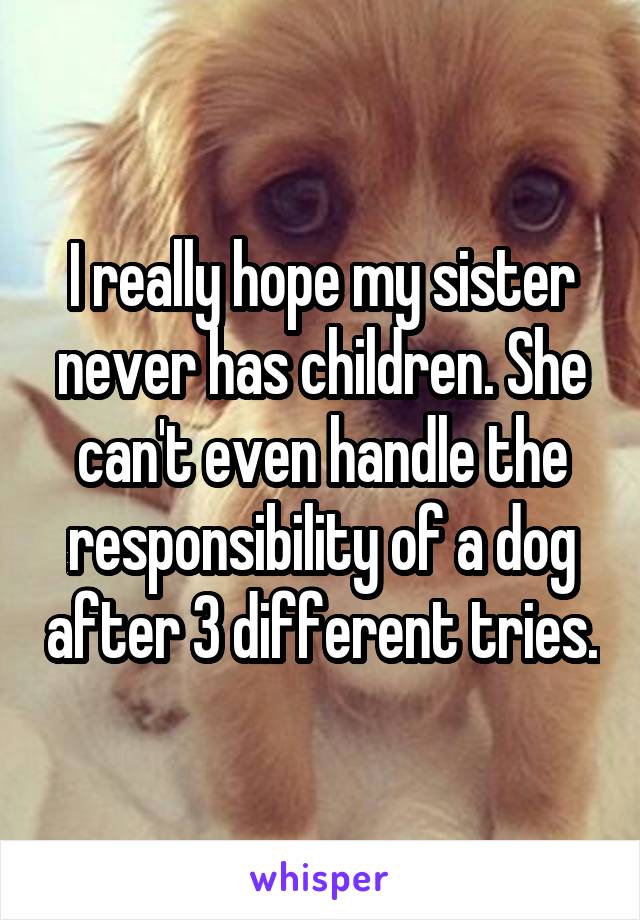 I really hope my sister never has children. She can't even handle the responsibility of a dog after 3 different tries.