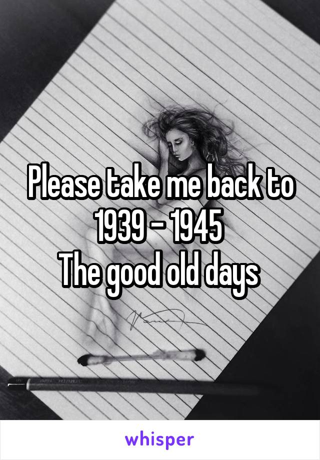 Please take me back to 1939 - 1945 
The good old days 