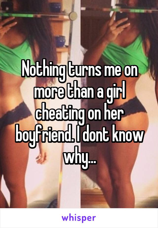 Nothing turns me on more than a girl cheating on her boyfriend. I dont know why...