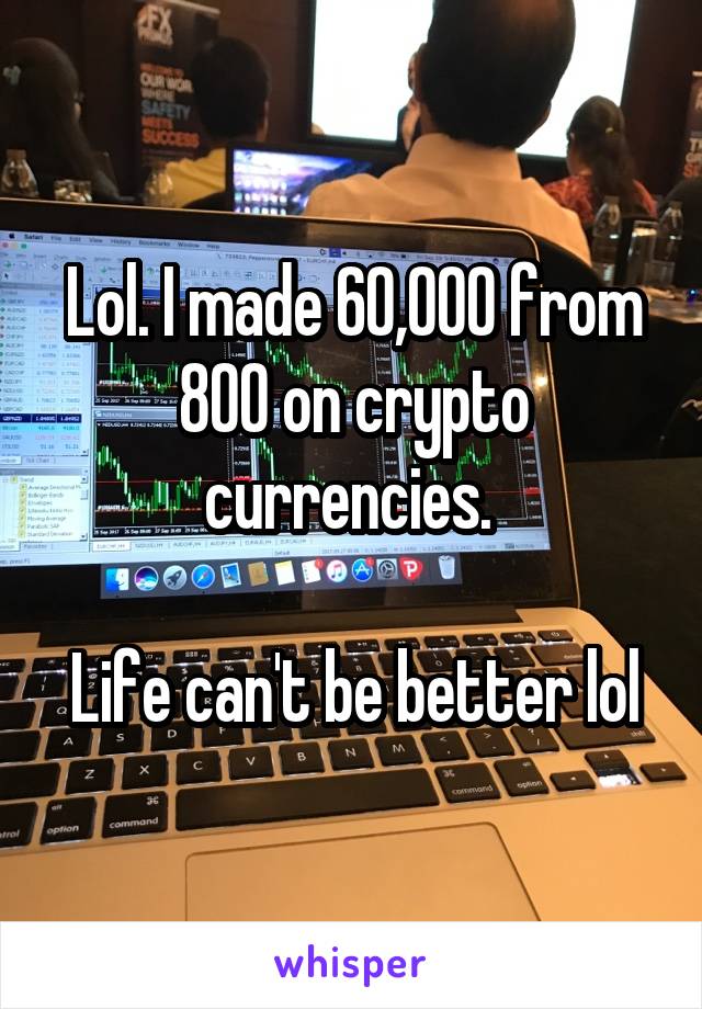 Lol. I made 60,000 from 800 on crypto currencies. 

Life can't be better lol