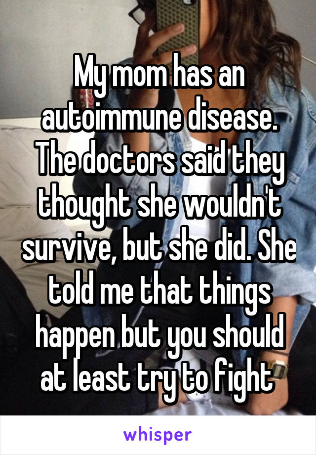 My mom has an autoimmune disease. The doctors said they thought she wouldn't survive, but she did. She told me that things happen but you should at least try to fight 