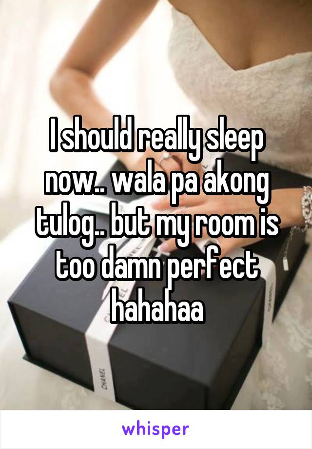 I should really sleep now.. wala pa akong tulog.. but my room is too damn perfect hahahaa