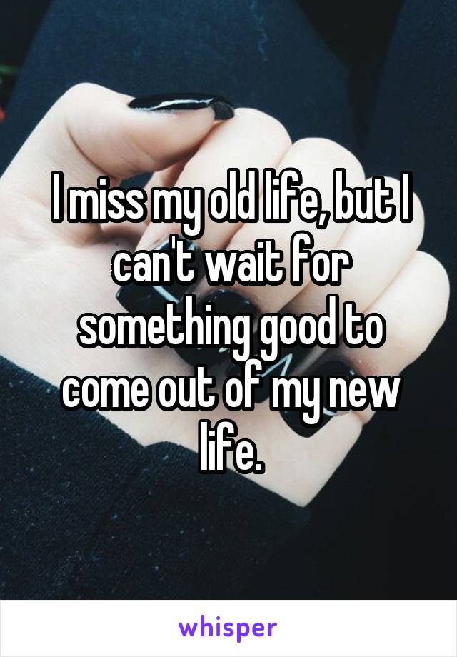 I miss my old life, but I can't wait for something good to come out of my new life.