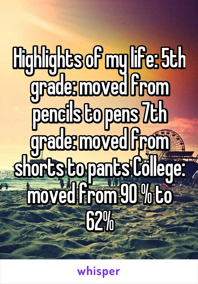 Highlights of my life: 5th grade: moved from pencils to pens 7th grade: moved from shorts to pants College: moved from 90 % to 62%