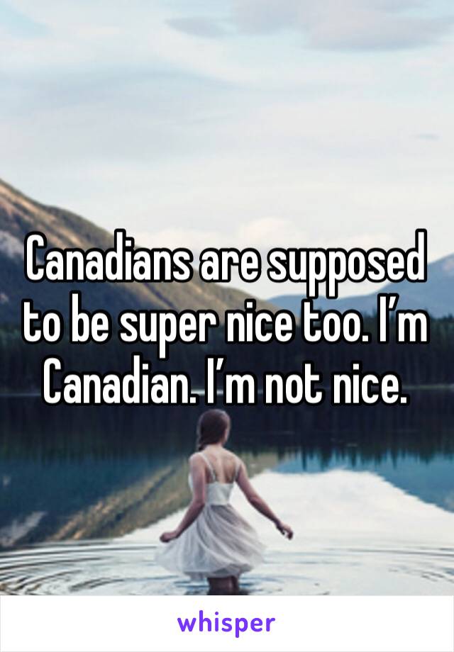 Canadians are supposed to be super nice too. I’m Canadian. I’m not nice.