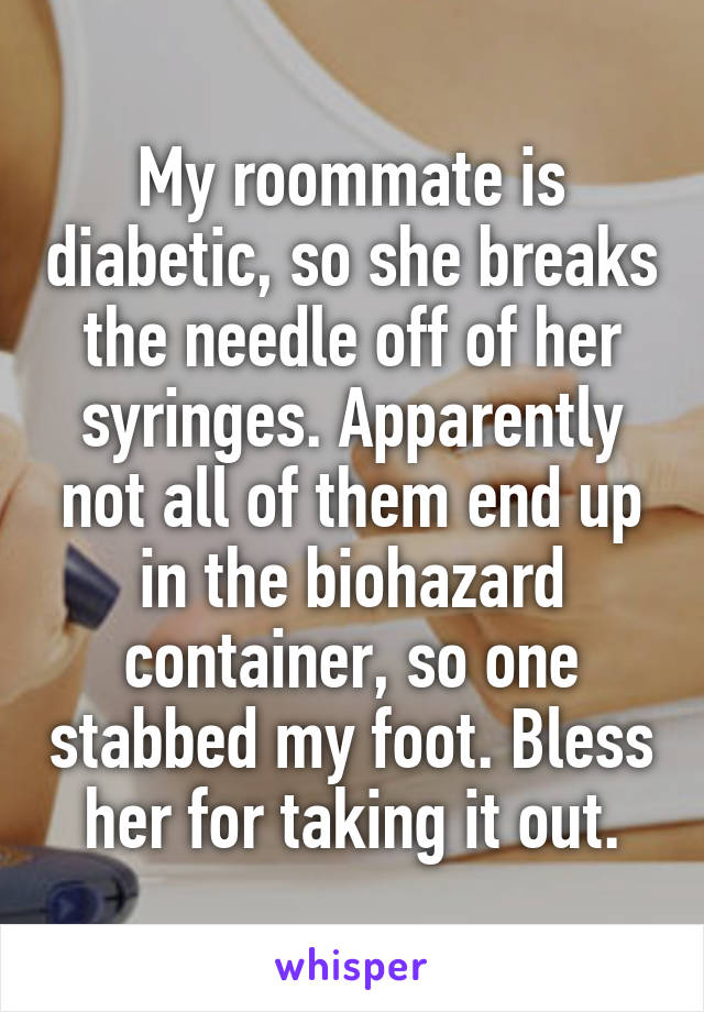 My roommate is diabetic, so she breaks the needle off of her syringes. Apparently not all of them end up in the biohazard container, so one stabbed my foot. Bless her for taking it out.