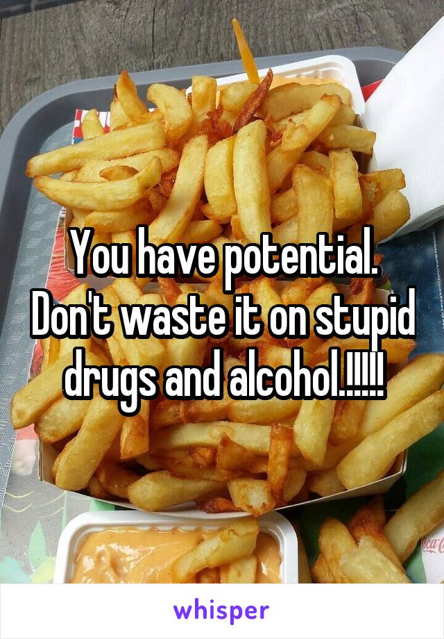 You have potential. Don't waste it on stupid drugs and alcohol.!!!!!