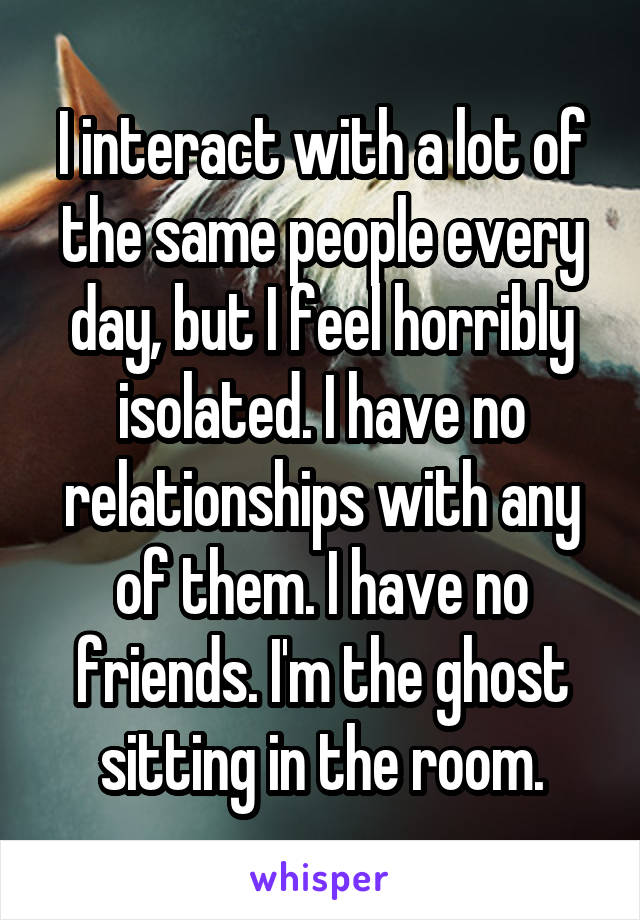 I interact with a lot of the same people every day, but I feel horribly isolated. I have no relationships with any of them. I have no friends. I'm the ghost sitting in the room.