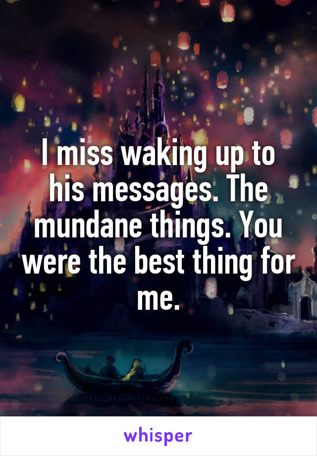 I miss waking up to his messages. The mundane things. You were the best thing for me.