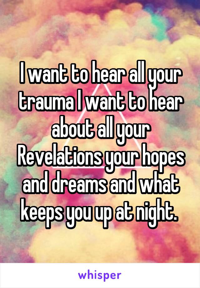 I want to hear all your trauma I want to hear about all your Revelations your hopes and dreams and what keeps you up at night. 