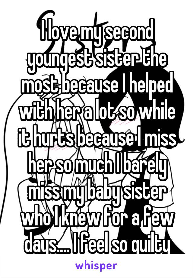 I love my second youngest sister the most because I helped with her a lot so while it hurts because I miss her so much I barely miss my baby sister who I knew for a few days.... I feel so guilty